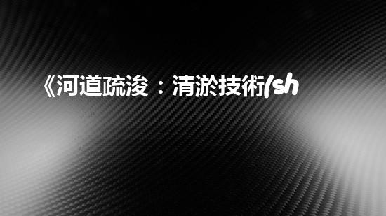 《河道疏浚：清淤技術(shù)交底，助力水域暢行》